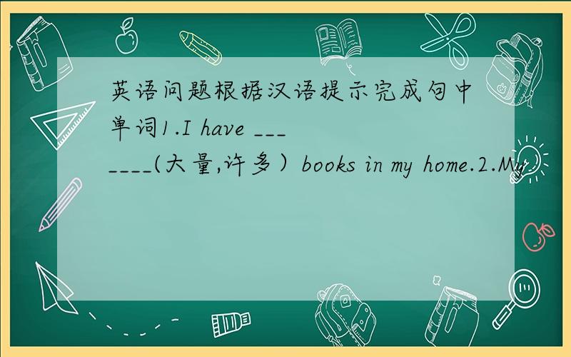 英语问题根据汉语提示完成句中单词1.I have _______(大量,许多）books in my home.2.My