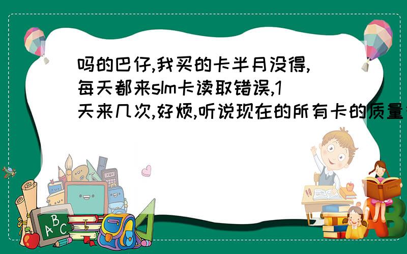 吗的巴仔,我买的卡半月没得,每天都来sIm卡读取错误,1天来几次,好烦,听说现在的所有卡的质量很垃圾是不是啊!