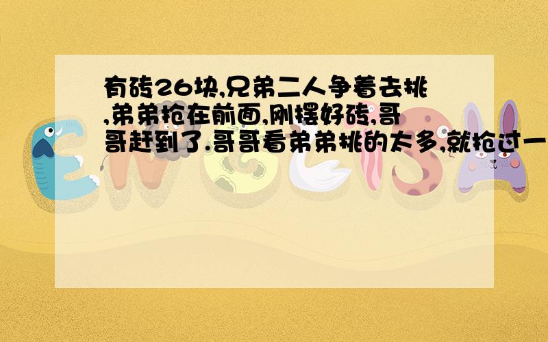 有砖26块,兄弟二人争着去挑,弟弟抢在前面,刚摆好砖,哥哥赶到了.哥哥看弟弟挑的太多,就抢过一半.弟弟不肯,又从哥哥那儿