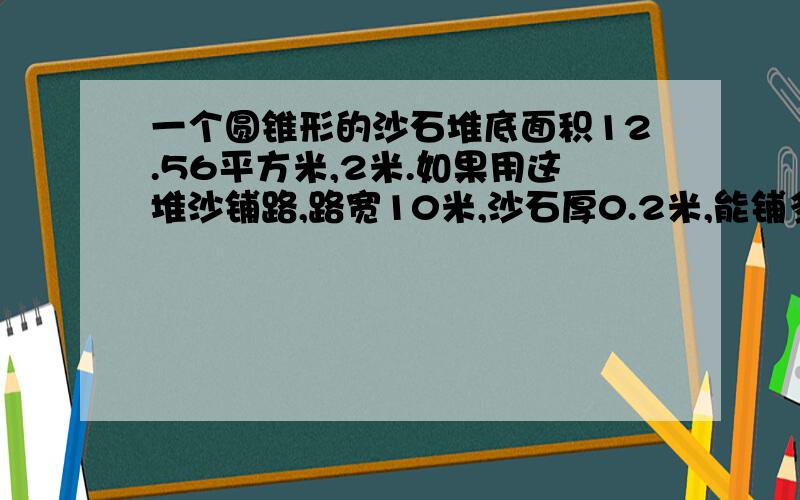 一个圆锥形的沙石堆底面积12.56平方米,2米.如果用这堆沙铺路,路宽10米,沙石厚0.2米,能铺多少米长