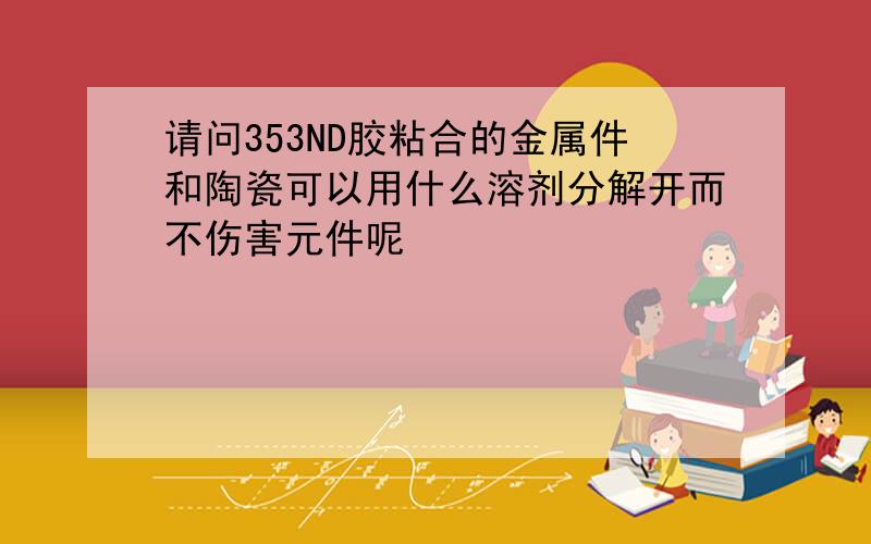 请问353ND胶粘合的金属件和陶瓷可以用什么溶剂分解开而不伤害元件呢