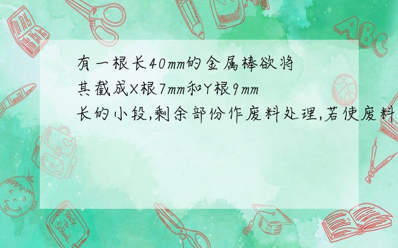 有一根长40mm的金属棒欲将其截成X根7mm和Y根9mm长的小段,剩余部份作废料处理,若使废料最少,则