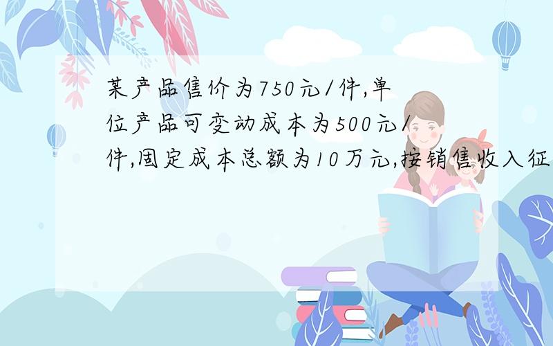 某产品售价为750元/件,单位产品可变动成本为500元/件,固定成本总额为10万元,按销售收入征税的税率为20%,求：①