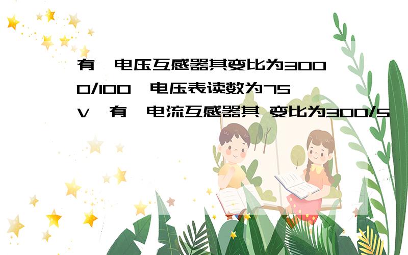 有一电压互感器其变比为3000/100,电压表读数为75V,有一电流互感器其 变比为300/5,电流表读数为3.5A