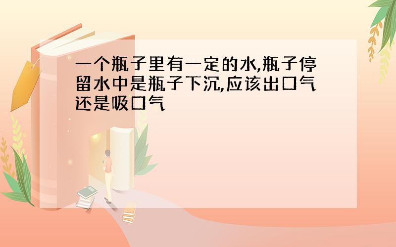 一个瓶子里有一定的水,瓶子停留水中是瓶子下沉,应该出口气还是吸口气