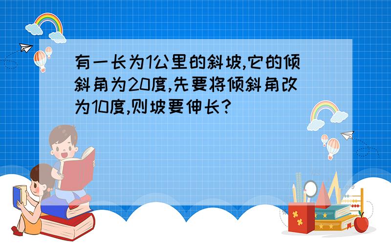 有一长为1公里的斜坡,它的倾斜角为20度,先要将倾斜角改为10度,则坡要伸长?