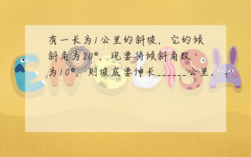 有一长为1公里的斜坡，它的倾斜角为20°，现要将倾斜角改为10°，则坡底要伸长______公里．