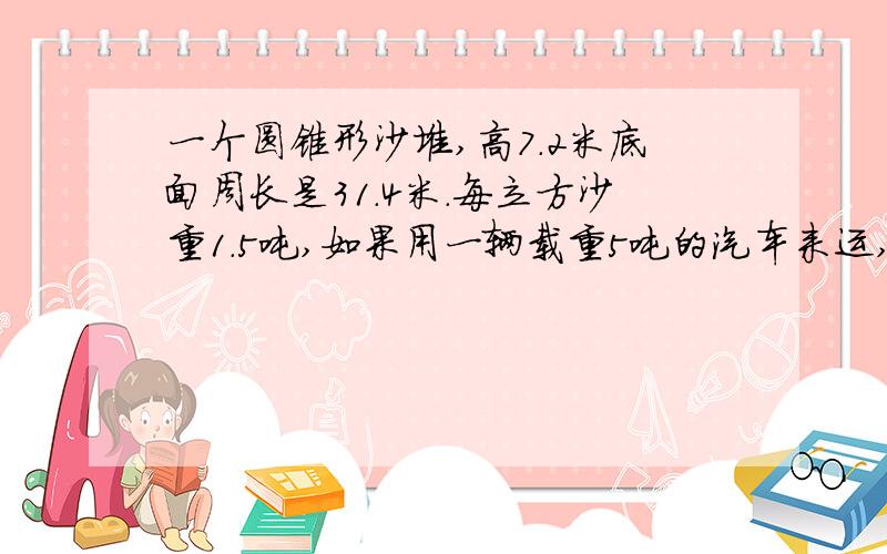 一个圆锥形沙堆,高7.2米底面周长是31.4米.每立方沙重1.5吨,如果用一辆载重5吨的汽车来运,几次可以运完