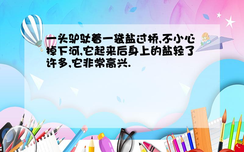 一头驴驮着一袋盐过桥,不小心掉下河,它起来后身上的盐轻了许多,它非常高兴.