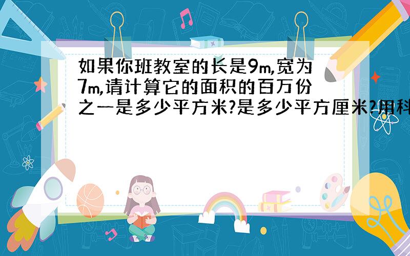 如果你班教室的长是9m,宽为7m,请计算它的面积的百万份之一是多少平方米?是多少平方厘米?用科学计数法