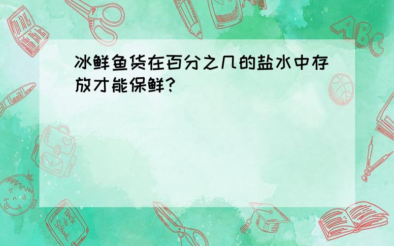 冰鲜鱼货在百分之几的盐水中存放才能保鲜?