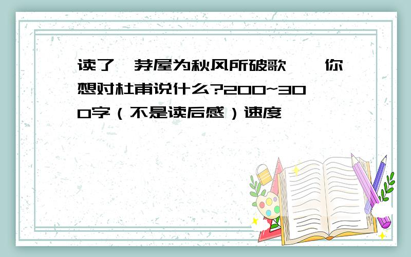 读了《茅屋为秋风所破歌》,你想对杜甫说什么?200~300字（不是读后感）速度