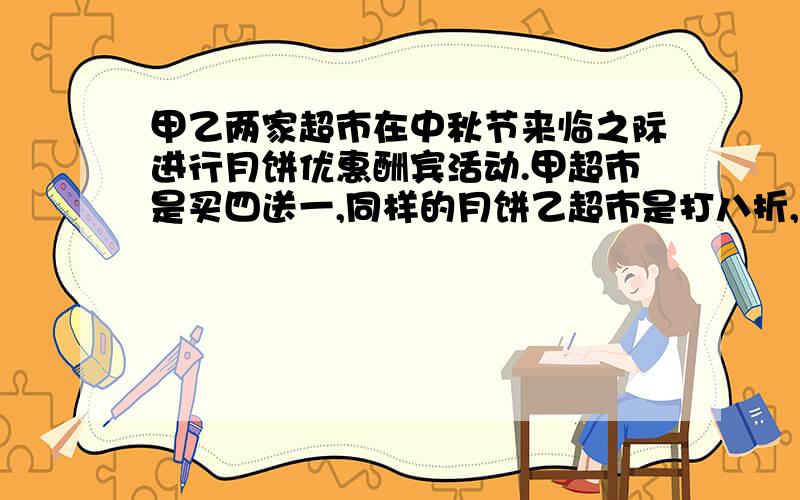 甲乙两家超市在中秋节来临之际进行月饼优惠酬宾活动.甲超市是买四送一,同样的月饼乙超市是打八折,如果买20个月饼,你认为哪