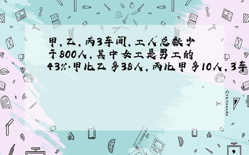 甲,乙,丙3车间,工人总数少于800人,其中女工是男工的43%.甲比乙多38人,丙比甲多10人,3车间共多少人?