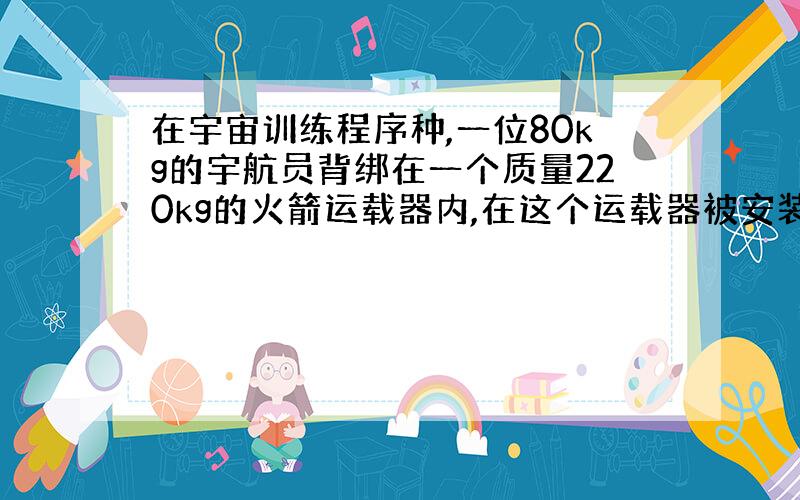 在宇宙训练程序种,一位80kg的宇航员背绑在一个质量220kg的火箭运载器内,在这个运载器被安装在一个无摩擦的长直轨道上