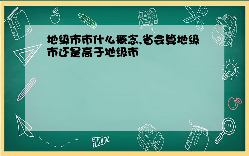 地级市市什么概念,省会算地级市还是高于地级市