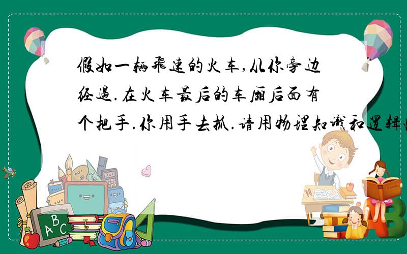 假如一辆飞速的火车,从你旁边经过.在火车最后的车厢后面有个把手.你用手去抓.请用物理知识和逻辑性回答.