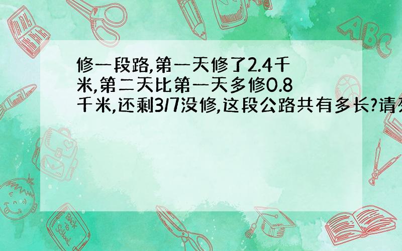 修一段路,第一天修了2.4千米,第二天比第一天多修0.8千米,还剩3/7没修,这段公路共有多长?请列出算式.