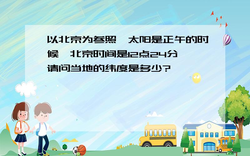 以北京为参照,太阳是正午的时候,北京时间是12点24分,请问当地的纬度是多少?