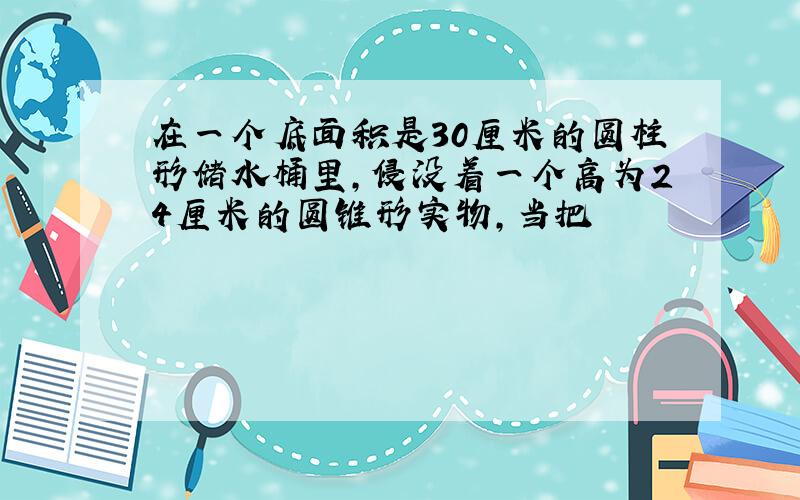 在一个底面积是30厘米的圆柱形储水桶里,侵没着一个高为24厘米的圆锥形实物,当把