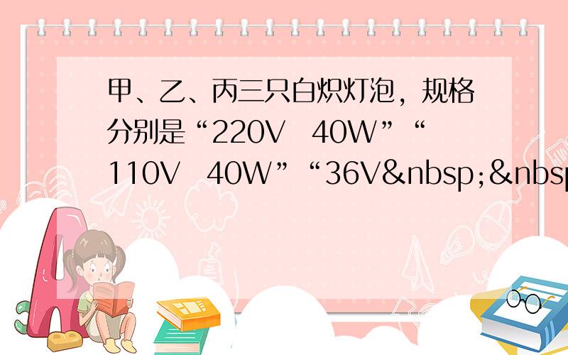 甲、乙、丙三只白炽灯泡，规格分别是“220V　40W”“110V　40W”“36V  40W”当它们