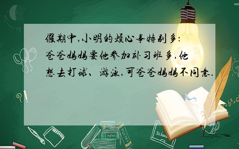 假期中,小明的烦心事特别多：爸爸妈妈要他参加补习班多,他想去打球、游泳,可爸爸妈妈不同意.