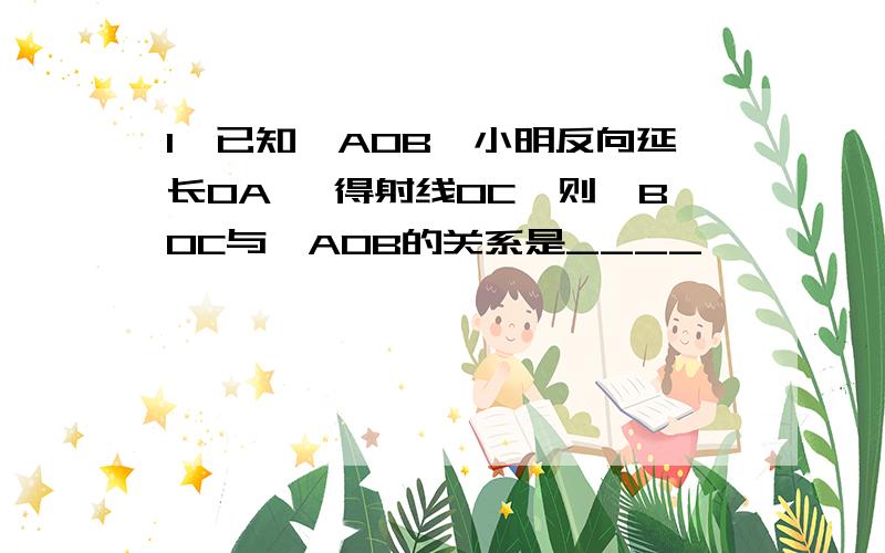 1、已知∠AOB,小明反向延长OA ,得射线OC,则∠BOC与∠AOB的关系是____