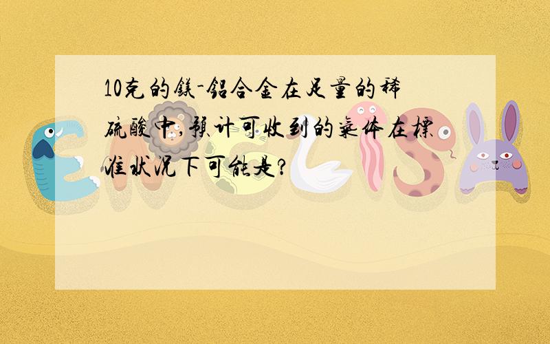 10克的镁-铝合金在足量的稀硫酸中,预计可收到的气体在标准状况下可能是?