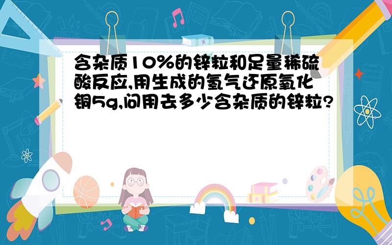 含杂质10％的锌粒和足量稀硫酸反应,用生成的氢气还原氧化铜5g,问用去多少含杂质的锌粒?