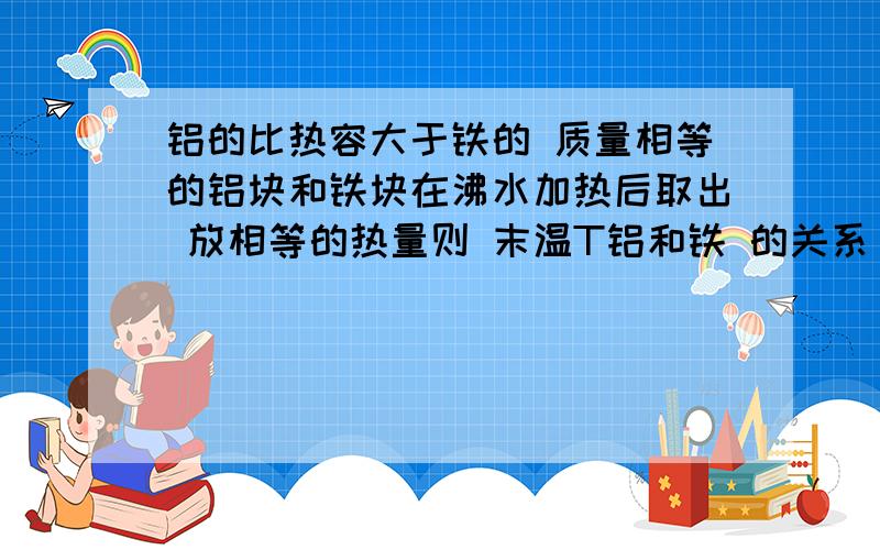 铝的比热容大于铁的 质量相等的铝块和铁块在沸水加热后取出 放相等的热量则 末温T铝和铁 的关系 比较下 急