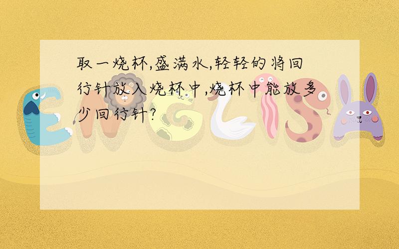 取一烧杯,盛满水,轻轻的将回行针放入烧杯中,烧杯中能放多少回行针?