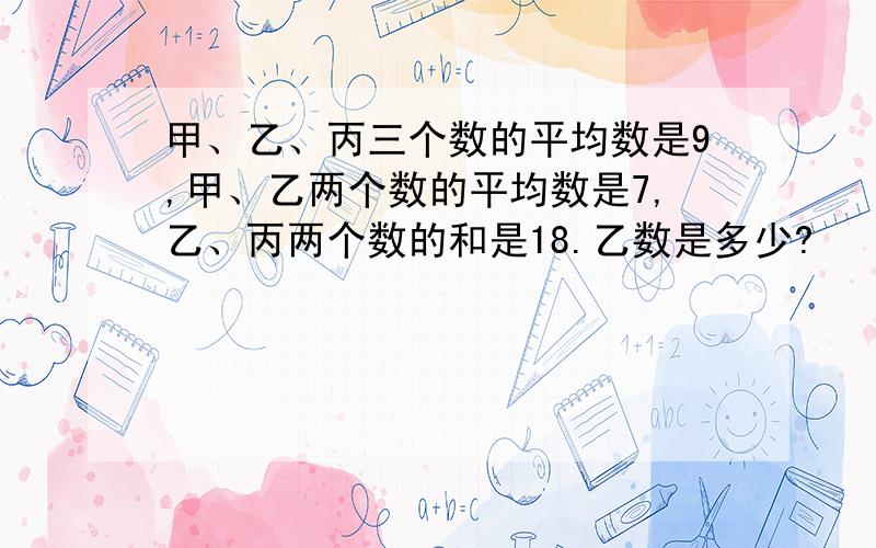 甲、乙、丙三个数的平均数是9,甲、乙两个数的平均数是7,乙、丙两个数的和是18.乙数是多少?