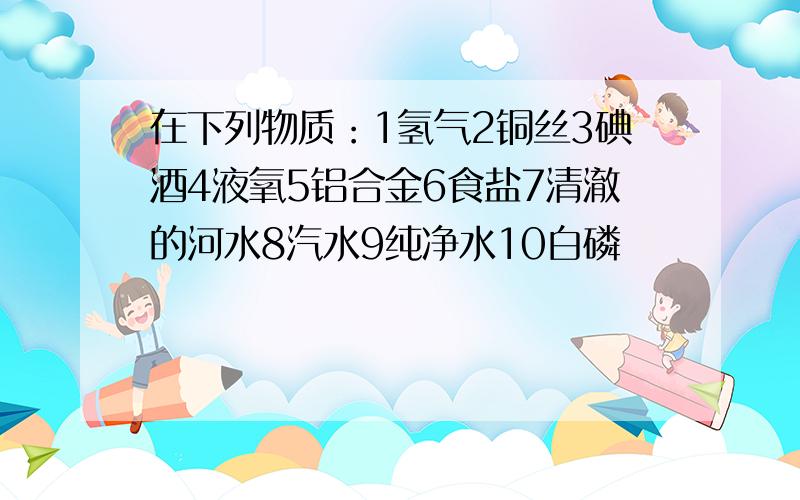 在下列物质：1氢气2铜丝3碘酒4液氧5铝合金6食盐7清澈的河水8汽水9纯净水10白磷