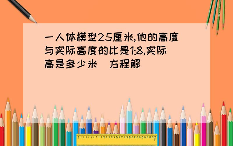 一人体模型25厘米,他的高度与实际高度的比是1:8,实际高是多少米（方程解）