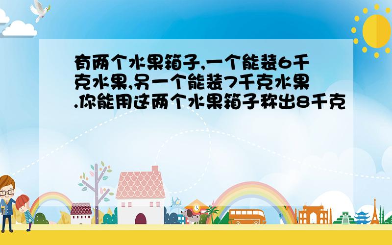 有两个水果箱子,一个能装6千克水果,另一个能装7千克水果.你能用这两个水果箱子称出8千克