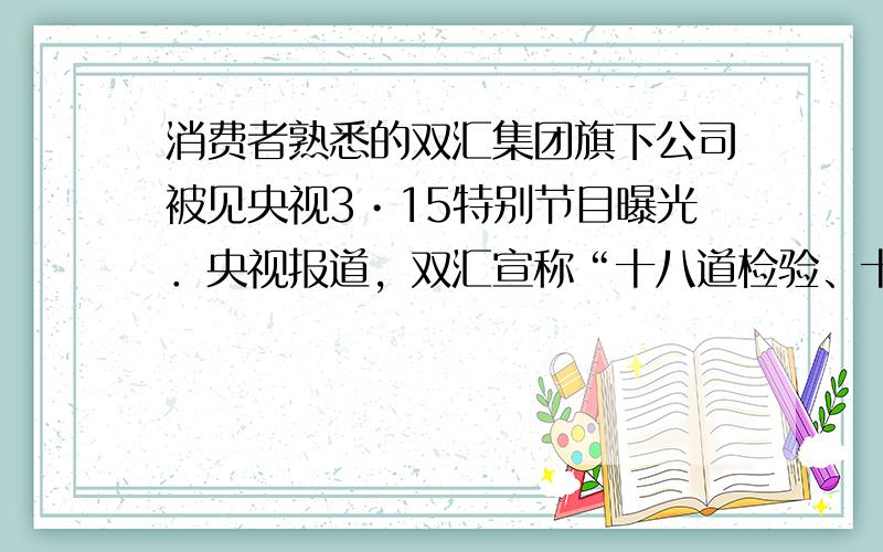 消费者熟悉的双汇集团旗下公司被见央视3•15特别节目曝光．央视报道，双汇宣称“十八道检验、十八个放心”，但猪肉不检测“瘦