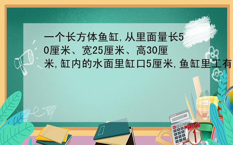 一个长方体鱼缸,从里面量长50厘米、宽25厘米、高30厘米,缸内的水面里缸口5厘米,鱼缸里工有水多少升?