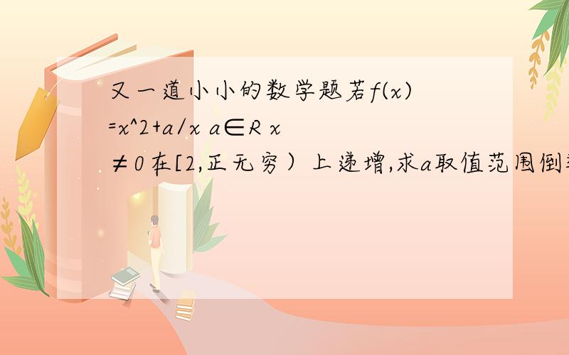 又一道小小的数学题若f(x)=x^2+a/x a∈R x≠0在[2,正无穷）上递增,求a取值范围倒数我会求但这个过程不是