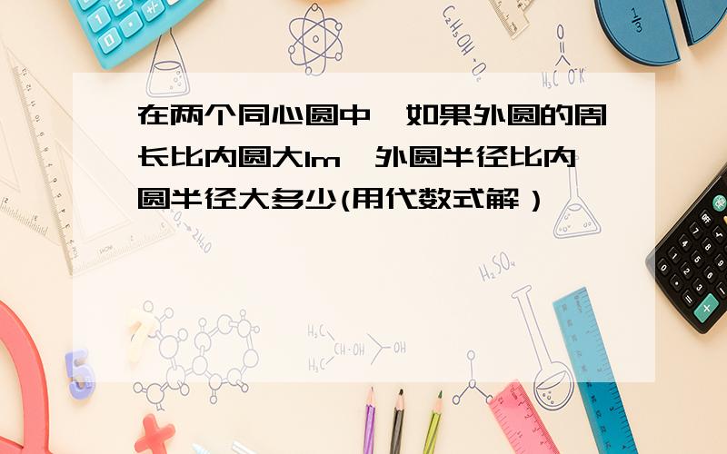 在两个同心圆中,如果外圆的周长比内圆大1m,外圆半径比内圆半径大多少(用代数式解）