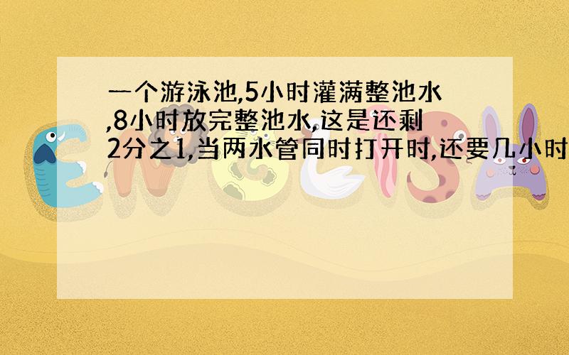 一个游泳池,5小时灌满整池水,8小时放完整池水,这是还剩2分之1,当两水管同时打开时,还要几小时能灌满