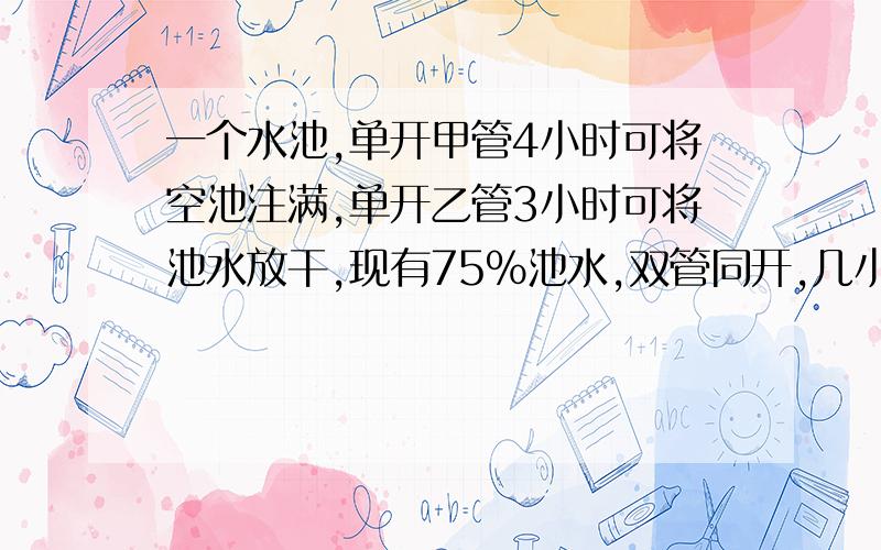 一个水池,单开甲管4小时可将空池注满,单开乙管3小时可将池水放干,现有75%池水,双管同开,几小时可放干?