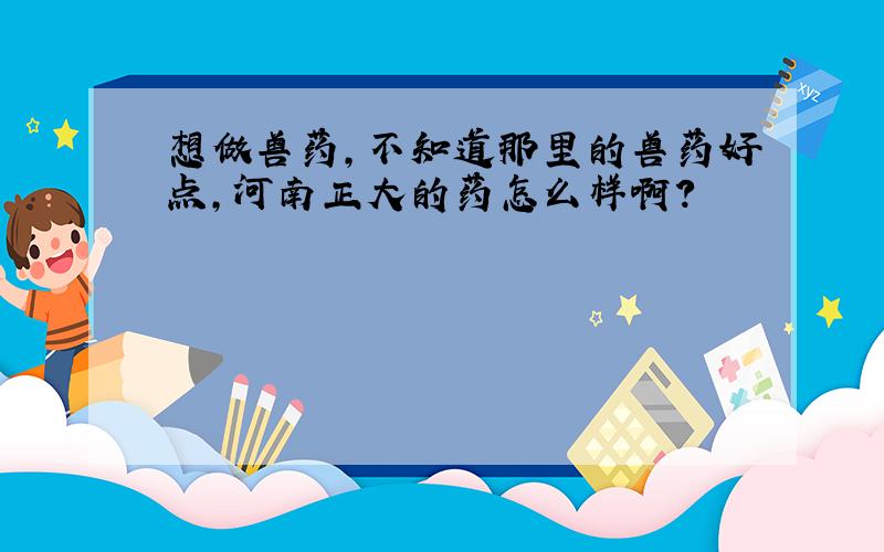 想做兽药,不知道那里的兽药好点,河南正大的药怎么样啊?