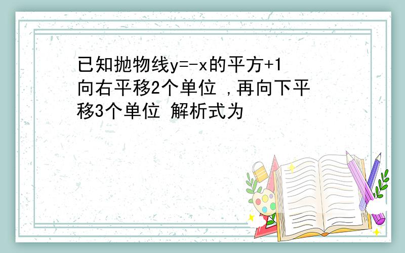 已知抛物线y=-x的平方+1向右平移2个单位 ,再向下平移3个单位 解析式为