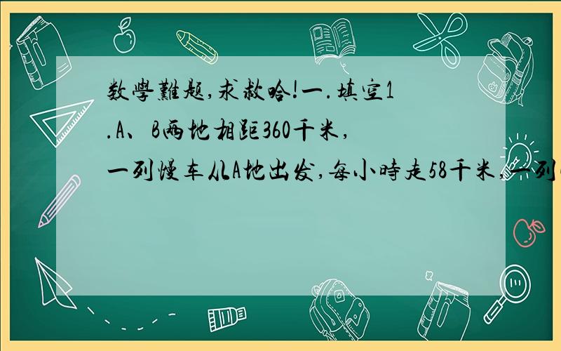 数学难题,求救哈!一.填空1.A、B两地相距360千米,一列慢车从A地出发,每小时走58千米,一列快车从B地开出每小时6