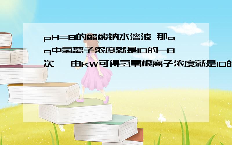 pH=8的醋酸钠水溶液 那aq中氢离子浓度就是10的-8次幂 由kW可得氢氧根离子浓度就是10的-6次幂