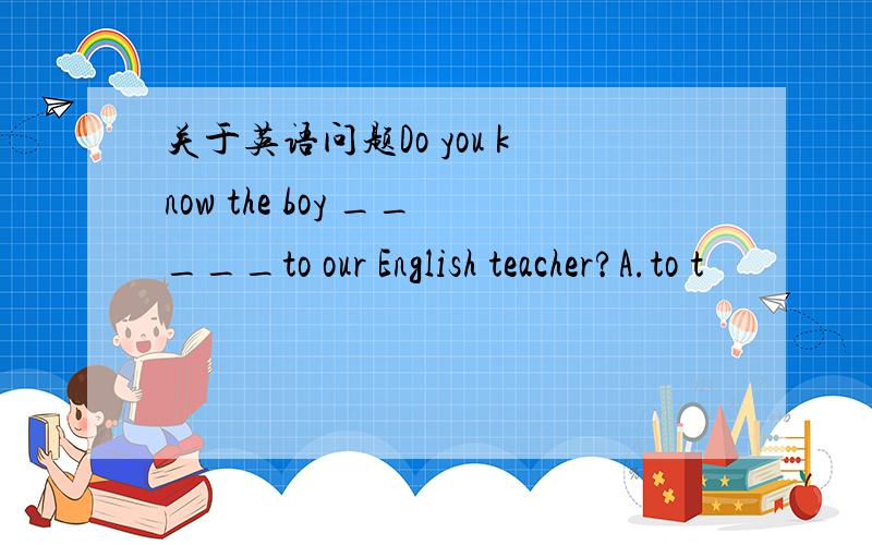 关于英语问题Do you know the boy _____to our English teacher?A.to t