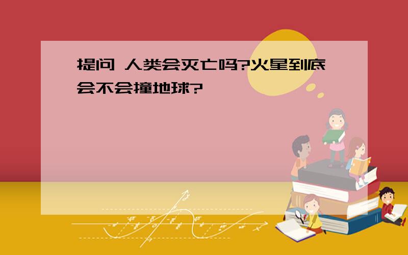 提问 人类会灭亡吗?火星到底会不会撞地球?