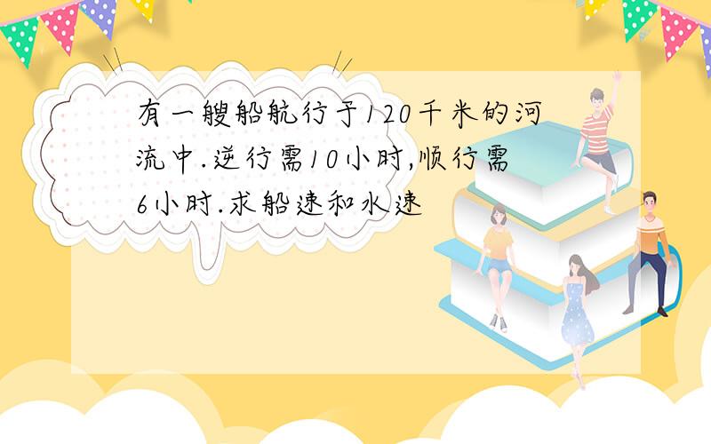 有一艘船航行于120千米的河流中.逆行需10小时,顺行需6小时.求船速和水速