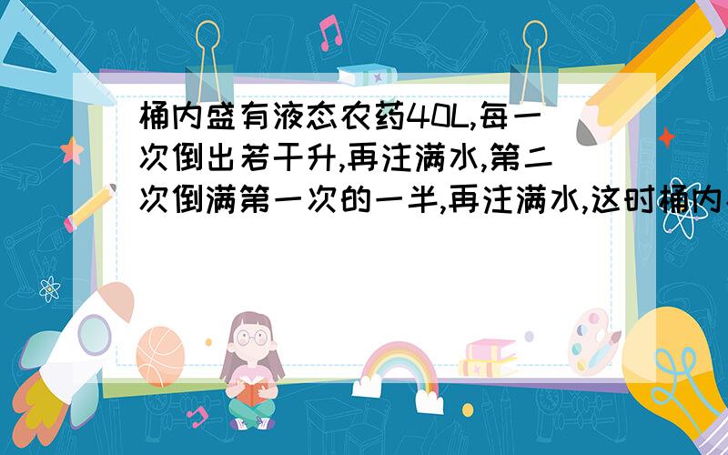 桶内盛有液态农药40L,每一次倒出若干升,再注满水,第二次倒满第一次的一半,再注满水,这时桶内农药与水