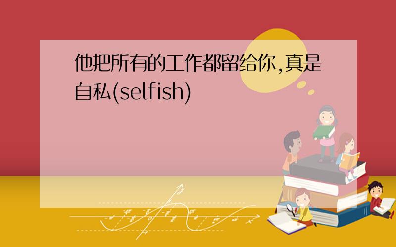 他把所有的工作都留给你,真是自私(selfish)